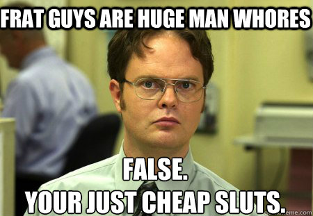 Frat guys are huge man whores False.
Your just cheap sluts.
 - Frat guys are huge man whores False.
Your just cheap sluts.
  Schrute