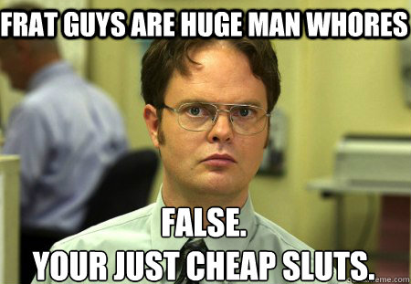 Frat guys are huge man whores False.
Your just cheap sluts.
  Schrute