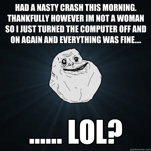 Had a nasty crash this morning. Thankfully however im not a woman so I just turned the computer off and on again and everything was fine.... ...... LOL? - Had a nasty crash this morning. Thankfully however im not a woman so I just turned the computer off and on again and everything was fine.... ...... LOL?  Forever Alone