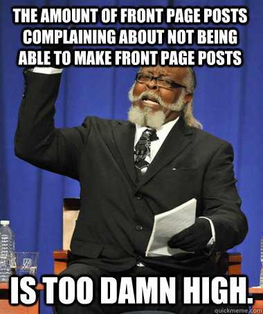 The amount of front page posts complaining about not being able to make front page posts is too damn high.  The Rent Is Too Damn High