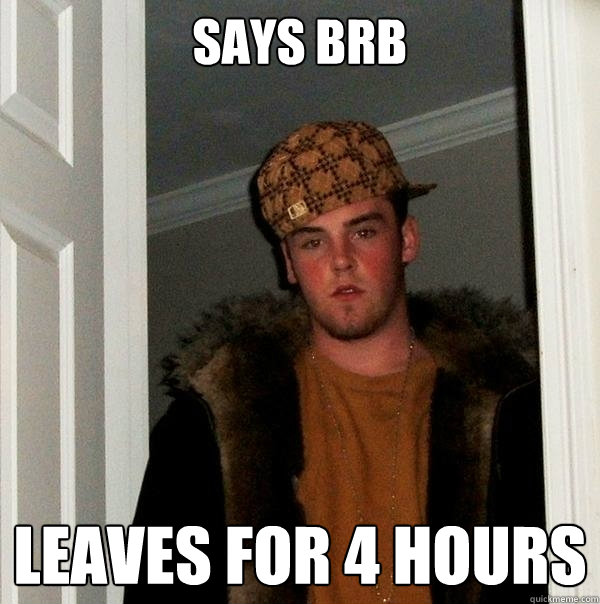 Says BRB LEAVES FOR 4 HOURS  Scumbag