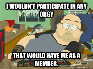 I wouldn't participate in any orgy that would have me as a member.  Sexually deprived redditor