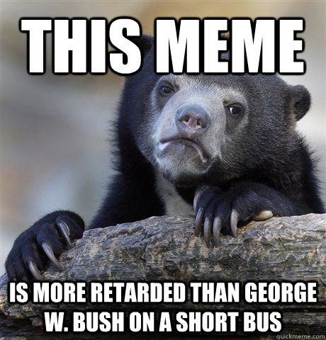 This meme is more retarded than George W. Bush on a short bus  Confession Bear