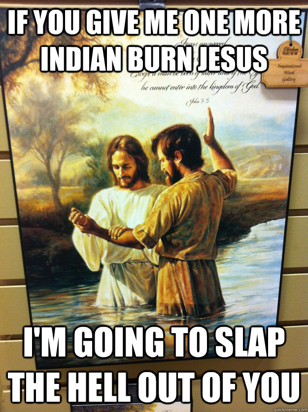 if you give me one more Indian burn Jesus I'm going to slap the hell out of you - if you give me one more Indian burn Jesus I'm going to slap the hell out of you  Dammit jesus