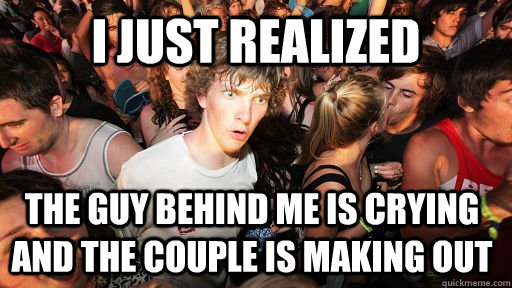 i just realized  the guy behind me is crying and the couple is making out  Sudden Clarity Clarence