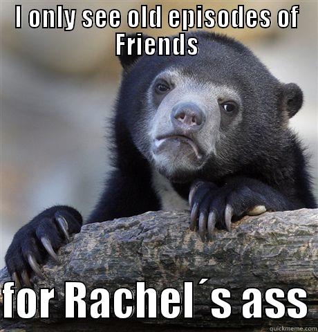 I ONLY SEE OLD EPISODES OF FRIENDS  FOR RACHEL´S ASS Confession Bear