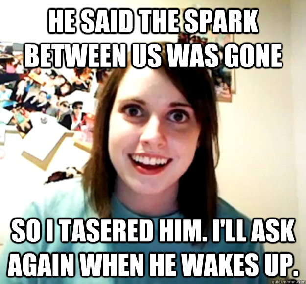 He said the spark between us was gone So I tasered him. I'll ask again when he wakes up.  Overly Attached Girlfriend