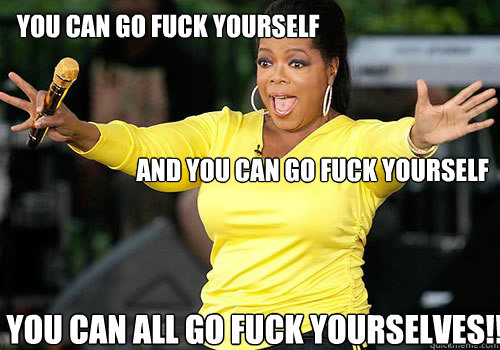        YOU can go fuck yourself         and you can go fuck yourself You can all go fuck yourselves!! -        YOU can go fuck yourself         and you can go fuck yourself You can all go fuck yourselves!!  Generous Oprah