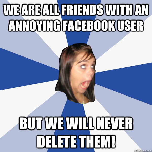 we are all friends with an annoying facebook user but we will never delete them!  Annoying Facebook Girl