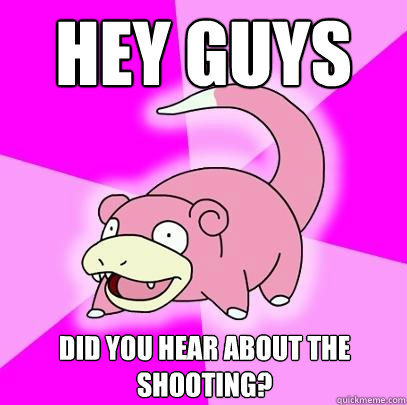 Hey guys did you hear about the shooting?  Slowpoke