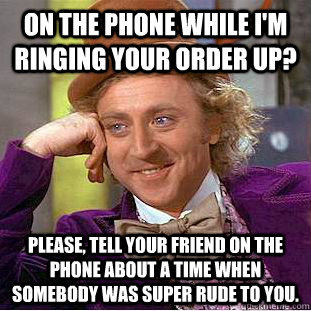 On the phone while I'm ringing your order up? Please, tell your friend on the phone about a time when somebody was super rude to you.  Condescending Wonka