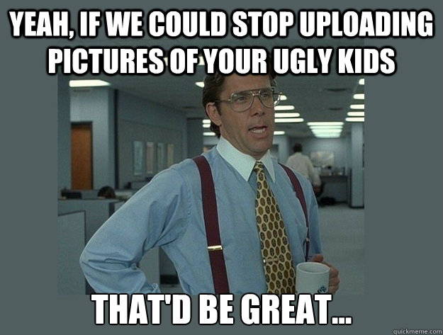 Yeah, if we could stop uploading pictures of your ugly kids That'd be great... - Yeah, if we could stop uploading pictures of your ugly kids That'd be great...  Office Space Lumbergh