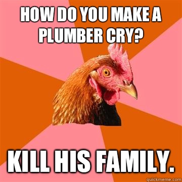 How do you make a plumber cry? Kill his family.  Anti-Joke Chicken