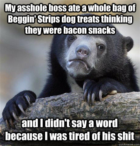 My asshole boss ate a whole bag of Beggin' Strips dog treats thinking they were bacon snacks and I didn't say a word because I was tired of his shit  