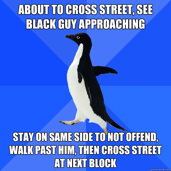about to cross street, see black guy approaching stay on same side to not offend, walk past him, then cross street at next block  Socially Awkward Penguin