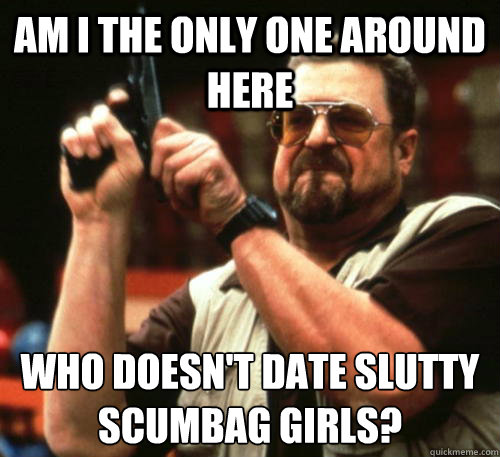 Am i the only one around here Who doesn't date slutty scumbag girls?  Am I The Only One Around Here