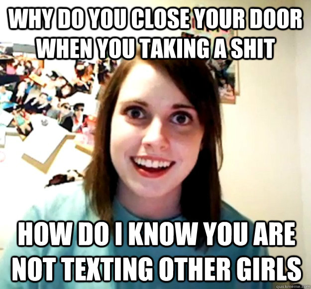 why do you close your door when you taking a shit how do i know you are not texting other girls  Overly Attached Girlfriend