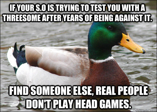 If your S.O is trying to test you with a threesome after years of being against it. Find someone else, Real people don't play head games.  Actual Advice Mallard