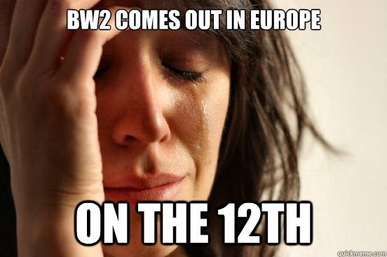 BW2 comes out in europe on the 12th  First World Problems
