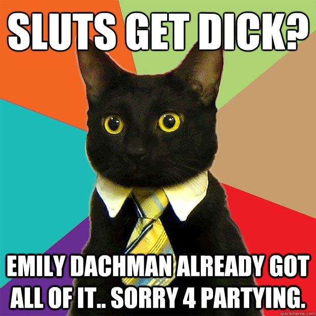sluts get dick?
 emily dachman already got all of it.. sorry 4 partying.  Business Cat