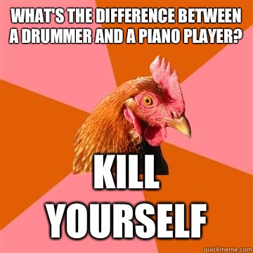 What's the difference between a drummer and a piano player? KILL YOURSELF  Anti-Joke Chicken