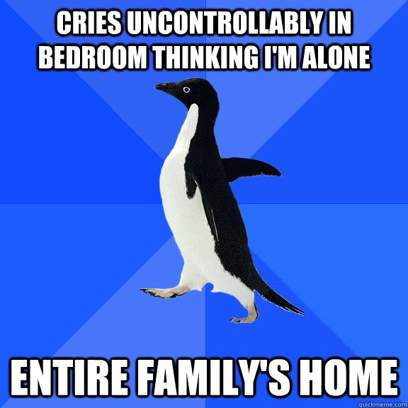 Cries uncontrollably in bedroom thinking i'm alone entire family's home  Socially Awkward Penguin