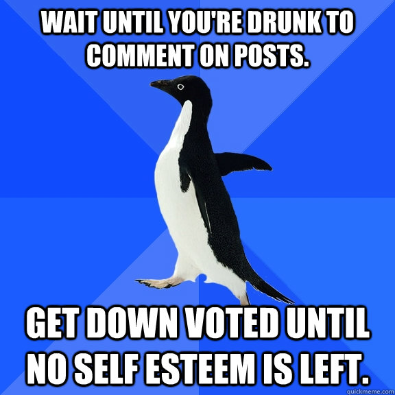 Wait until you're drunk to comment on posts. Get down voted until no self esteem is left.   Socially Awkward Penguin