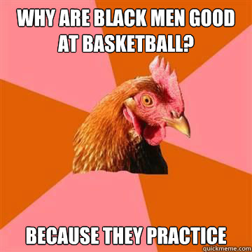why are black men good at basketball? Because they practice  True story now anti joke chicken
