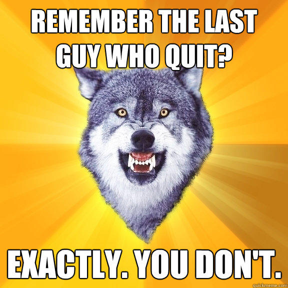 remember the last guy who quit? EXACTLY. you don't.  