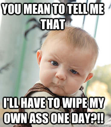 You mean to tell me that I'll have to wipe my own ass one day?!! - You mean to tell me that I'll have to wipe my own ass one day?!!  Misc
