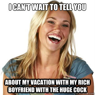 I can't wait to tell you  about my vacation with my rich boyfriend with the huge cock  Friendzone Fiona