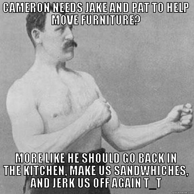 CAMERON NEEDS JAKE AND PAT TO HELP MOVE FURNITURE? MORE LIKE HE SHOULD GO BACK IN THE KITCHEN, MAKE US SANDWHICHES, AND JERK US OFF AGAIN T_T overly manly man