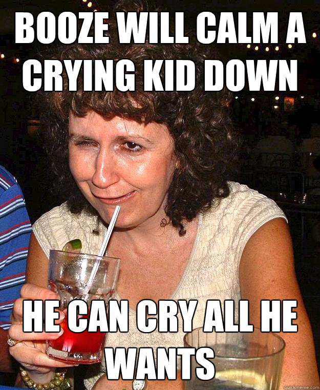 booze will calm a crying kid down he can cry all he wants  Drunk Mom
