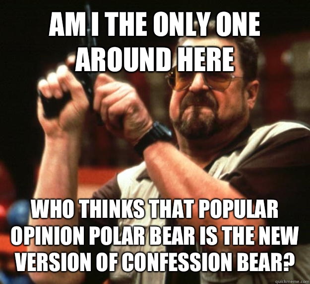 AM I THE ONLY ONE AROUND HERE WHO THINKS THAT POPULAR OPINION POLAR BEAR IS THE NEW VERSION OF CONFESSION BEAR?  Angry Walter