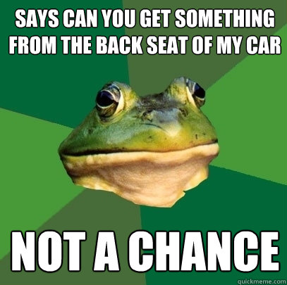 says can you get something from the back seat of my car not a chance  Foul Bachelor Frog