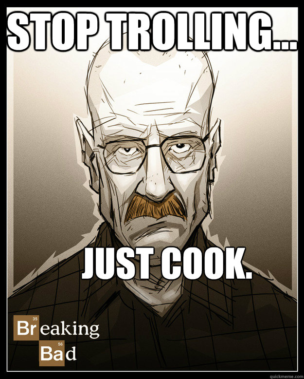 stop trolling... just cook.  Bad-ass Chemistry teacher