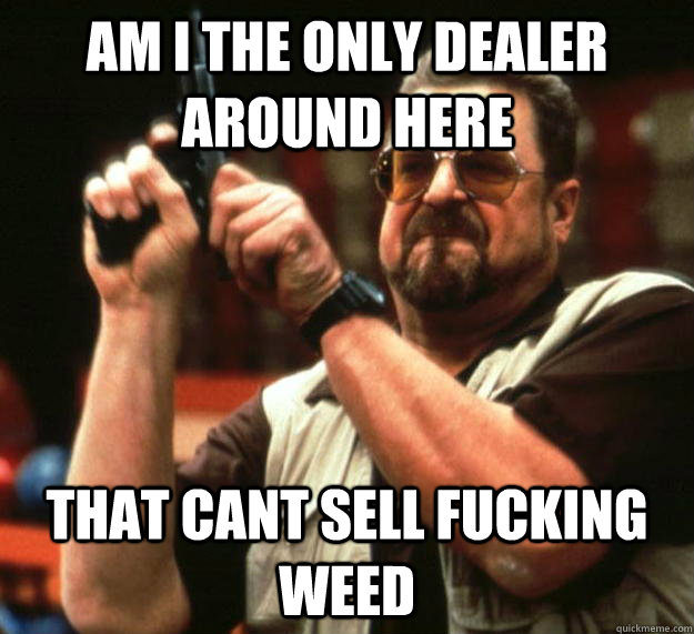 am I the only dealer around here that cant sell fucking weed  Angry Walter