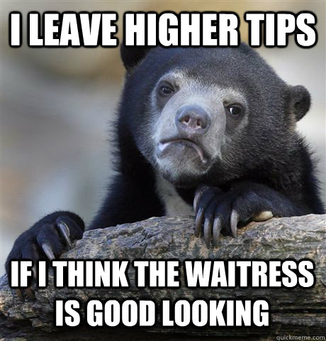 I leave higher tips if i think the waitress is good looking - I leave higher tips if i think the waitress is good looking  Confession Bear
