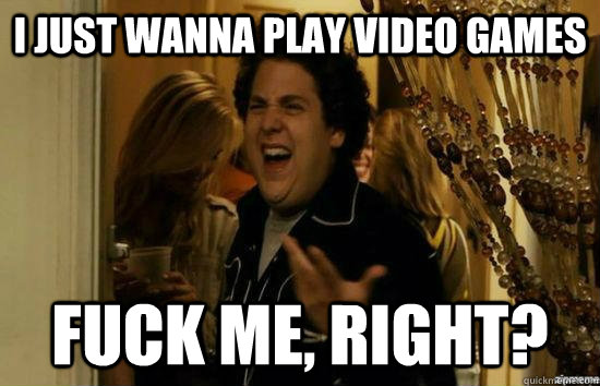 I just wanna play video games fuck me, right?  fuckmeright