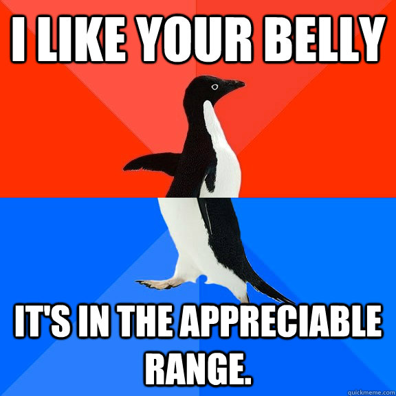I like your belly It's in the appreciable range.  Socially Awesome Awkward Penguin