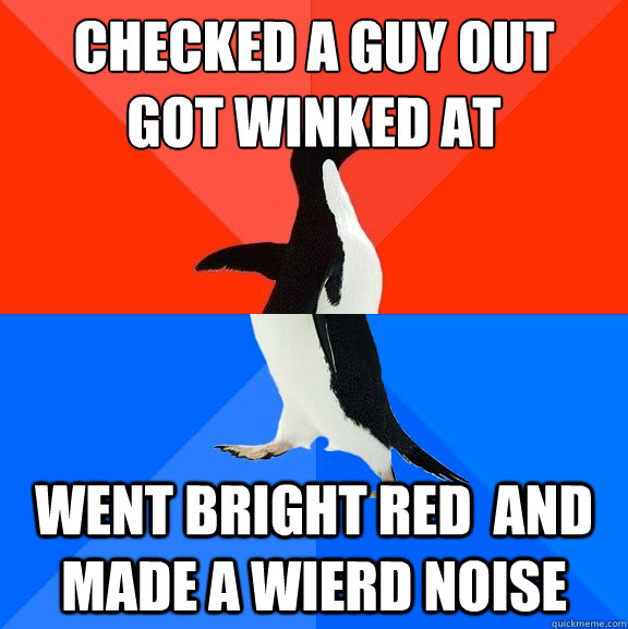 Checked a guy out 
got winked at went bright red  and made a wierd noise   Socially Awesome Awkward Penguin