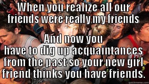 WHEN YOU REALIZE ALL OUR FRIENDS WERE REALLY MY FRIENDS AND NOW YOU HAVE TO DIG UP ACQUAINTANCES FROM THE PAST SO YOUR NEW GIRL FRIEND THINKS YOU HAVE FRIENDS. Sudden Clarity Clarence