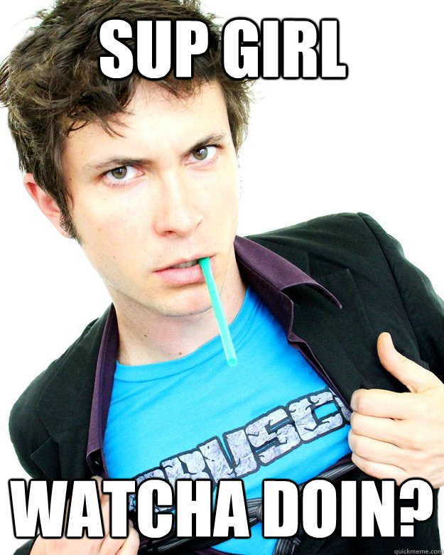 Sup girl watcha doin?
 - Sup girl watcha doin?
  Tobuscus Badass