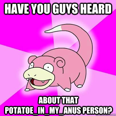 Have you guys heard About that POTATOE_IN_MY_ANUS person?  Slowpoke
