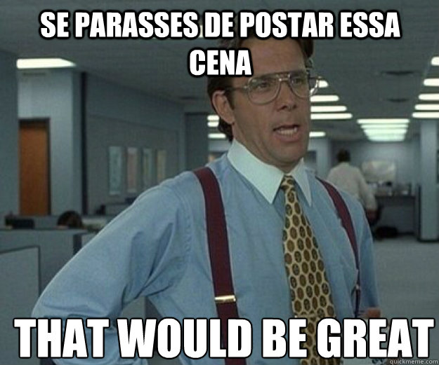 Se parasses de postar essa cena THAT WOULD BE GREAT  that would be great