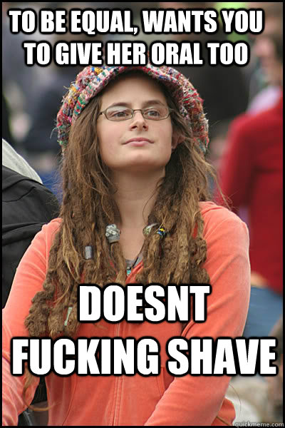To be equal, wants you to give her oral too doesnt fucking shave  College Liberal
