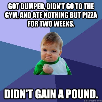 Got dumped, didn't go to the gym, and ate nothing but pizza for two weeks. Didn't gain a pound.  Success Kid