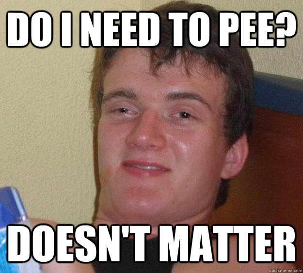 Do i need to pee? Doesn't matter  10 Guy