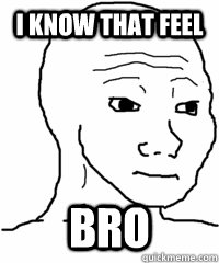 I know that feel bro  - I know that feel bro   that feel