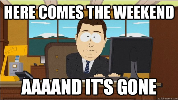 Here comes the weekend Aaaand it's gone  aaaand its gone